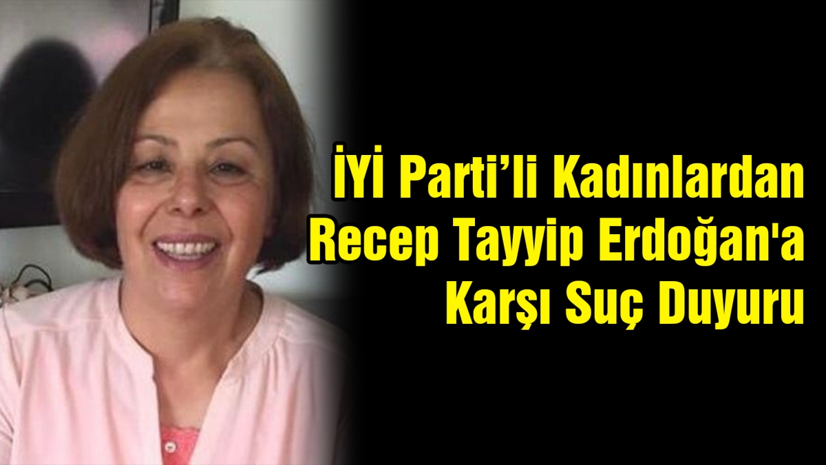İyi Parti'li Kadınlardan Recep Tayyip Erdoğan'a Karşı Suç Duyurusu
