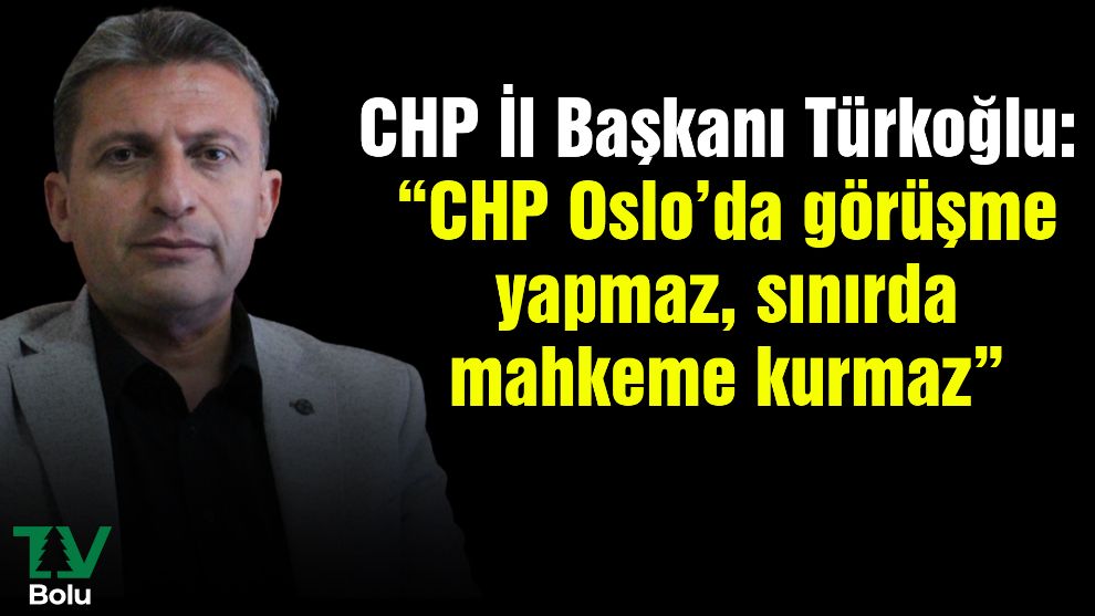 CHP İl Başkanı Türkoğlu: “CHP Oslo’da görüşme yapmaz, sınırda mahkeme kurmaz”