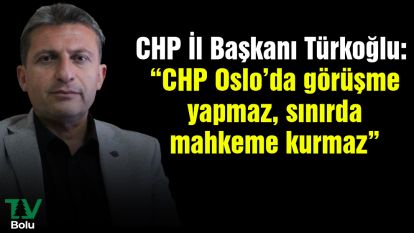 CHP İl Başkanı Türkoğlu: “CHP Oslo'da görüşme yapmaz, sınırda mahkeme kurmaz”