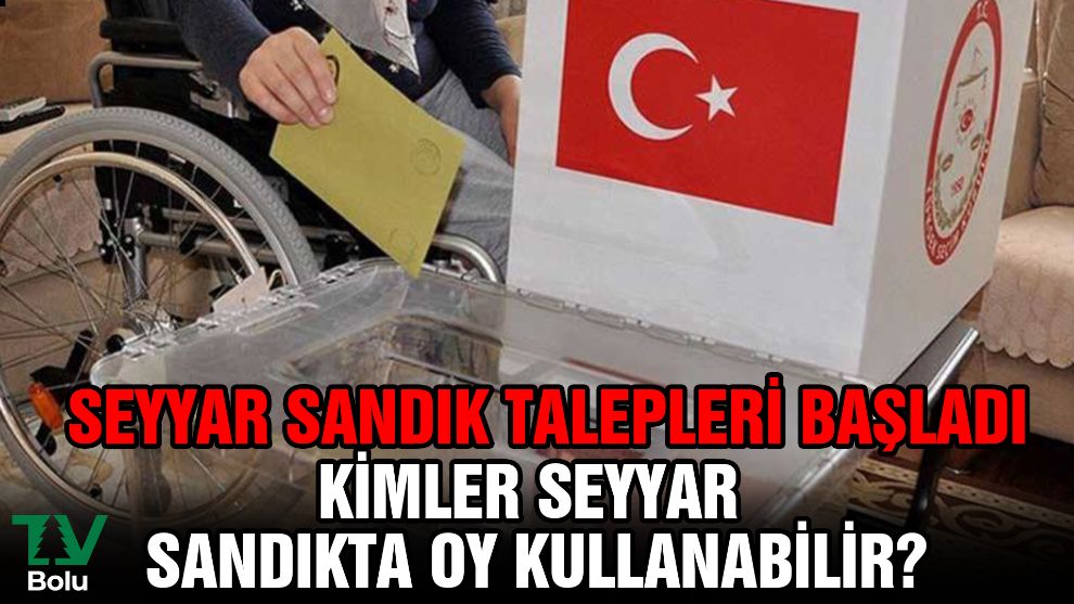 Seyyar sandık talepleri başladı...Kimler seyyar sandıkta oy kullanabilir?