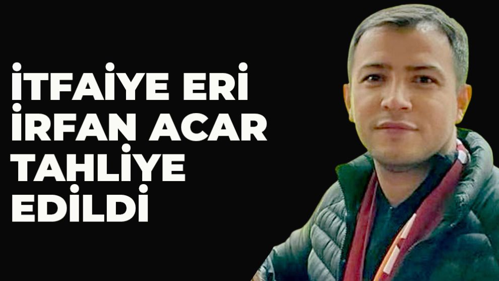 İtfaiye eri İrfan Acar tahliye edildi