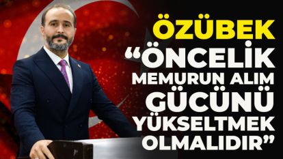 ÖZÜBEK, “ÖNCELİK MEMURUN ALIM GÜCÜNÜ YÜKSELTMEK OLMALIDIR”