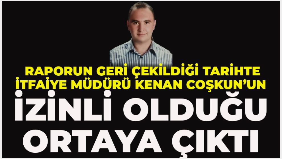 Raporun geri çekildiği tarihte İtfaiye müdürü Kenan Coşkun’un izinli olduğu ortaya çıktı
