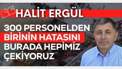 HALİT ERGÜL: "300 PERSONELDEN BİRİNİN HATASI YÜZÜNDEN BURADA HEPİMİZ ÇEKİYORUZ"