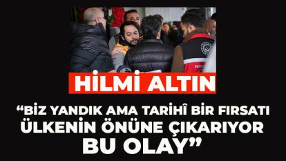 Hilmi Altın; “Biz yandık ama tarihî bir fırsatı ülkenin önüne çıkarıyor bu olay”
