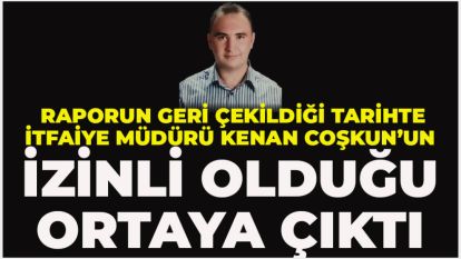 Raporun geri çekildiği tarihte İtfaiye müdürü Kenan Coşkun'un izinli olduğu ortaya çıktı