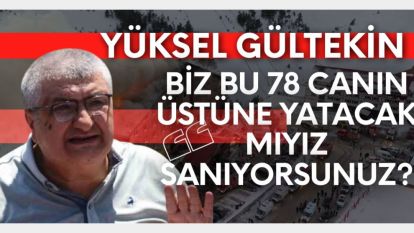 YÜKSEL GÜLTEKİN:"BİZ BU 78 CANIN ÜSTÜNE YATACAK MIYIZ SANIYORSUNUZ"