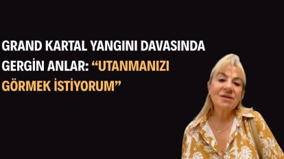 Grand Kartal Yangını Davasında Gergin Anlar: “Utanmanızı görmek istiyorum”