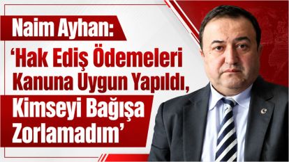 Naim Ayhan: "Hak Ediş Ödemeleri Kanuna Uygun Yapıldı, Kimseyi Bağışa Zorlamadım"
