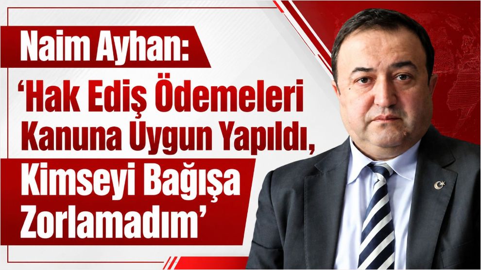 Naim Ayhan: "Hak Ediş Ödemeleri Kanuna Uygun Yapıldı, Kimseyi Bağışa Zorlamadım"
